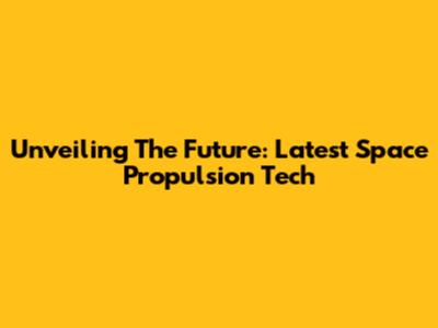 Unveiling The Future: Latest Space Propulsion Tech