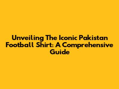 Unveiling The Iconic Pakistan Football Shirt: A Comprehensive Guide