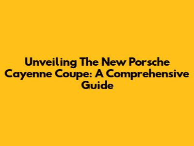 Unveiling The New Porsche Cayenne Coupe: A Comprehensive Guide