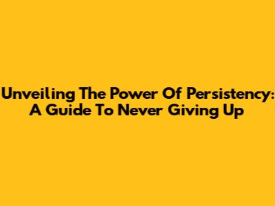 Unveiling The Power Of Persistency: A Guide To Never Giving Up