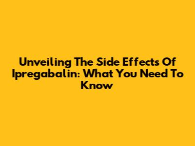 Unveiling The Side Effects Of Ipregabalin: What You Need To Know