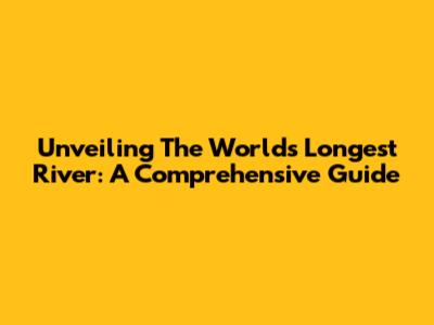 Unveiling The World's Longest River: A Comprehensive Guide