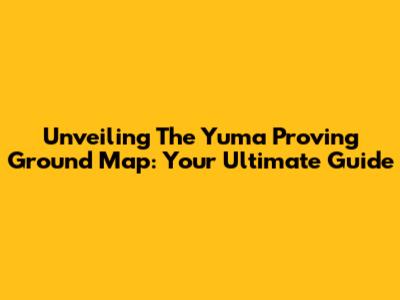 Unveiling The Yuma Proving Ground Map: Your Ultimate Guide