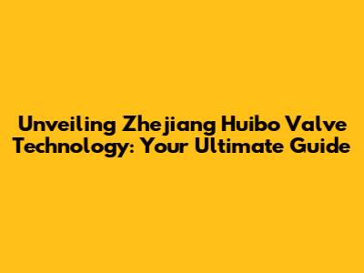 Unveiling Zhejiang Huibo Valve Technology: Your Ultimate Guide