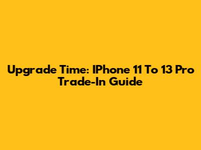 Upgrade Time: IPhone 11 To 13 Pro Trade-In Guide