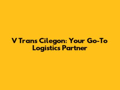 V Trans Cilegon: Your Go-To Logistics Partner