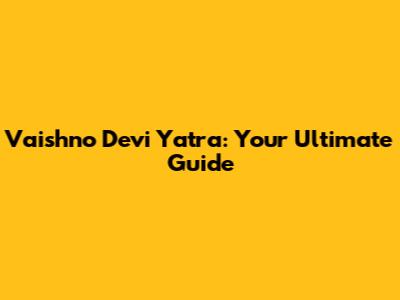 Vaishno Devi Yatra: Your Ultimate Guide