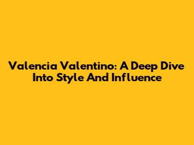 Valencia Valentino: A Deep Dive Into Style And Influence