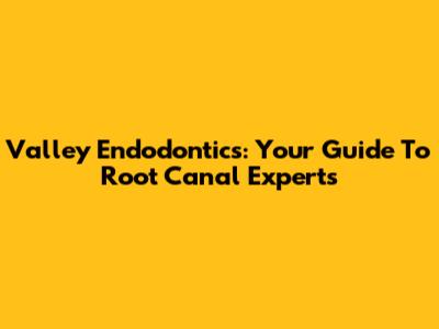 Valley Endodontics: Your Guide To Root Canal Experts