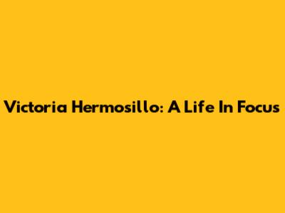 Victoria Hermosillo: A Life In Focus