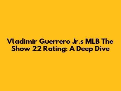 Vladimir Guerrero Jr.'s MLB The Show 22 Rating: A Deep Dive