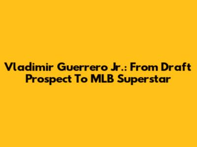 Vladimir Guerrero Jr.: From Draft Prospect To MLB Superstar