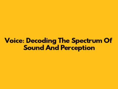 Voice: Decoding The Spectrum Of Sound And Perception