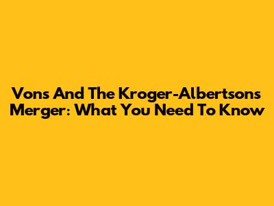 Vons And The Kroger-Albertsons Merger: What You Need To Know