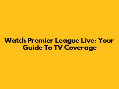 Watch Premier League Live: Your Guide To TV Coverage