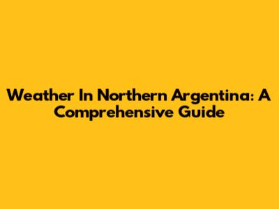 Weather In Northern Argentina: A Comprehensive Guide