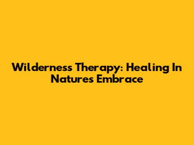 Wilderness Therapy: Healing In Nature's Embrace