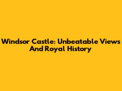 Windsor Castle: Unbeatable Views And Royal History