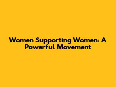 Women Supporting Women: A Powerful Movement