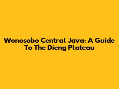 Wonosobo Central Java: A Guide To The Dieng Plateau