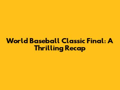 World Baseball Classic Final: A Thrilling Recap