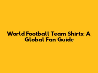 World Football Team Shirts: A Global Fan Guide