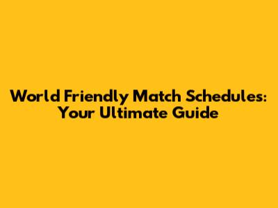 World Friendly Match Schedules: Your Ultimate Guide