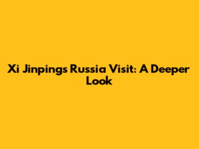 Xi Jinping's Russia Visit: A Deeper Look