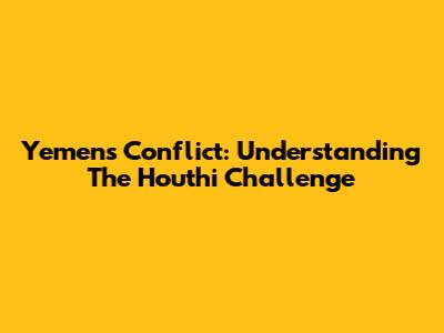 Yemen's Conflict: Understanding The Houthi Challenge