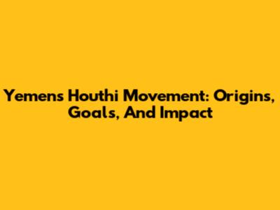 Yemen's Houthi Movement: Origins, Goals, And Impact