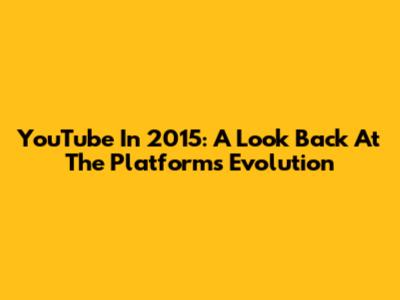 YouTube In 2015: A Look Back At The Platform's Evolution