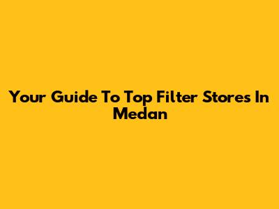Your Guide To Top Filter Stores In Medan