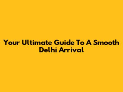 Your Ultimate Guide To A Smooth Delhi Arrival