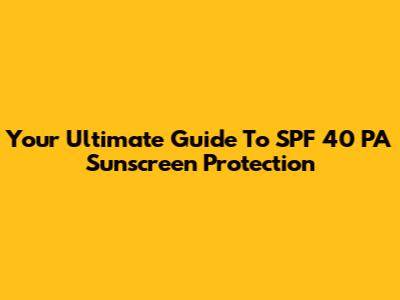Your Ultimate Guide To SPF 40 PA Sunscreen Protection
