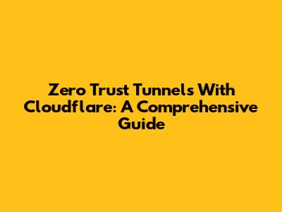 Zero Trust Tunnels With Cloudflare: A Comprehensive Guide